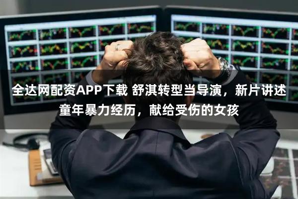 全达网配资APP下载 舒淇转型当导演，新片讲述童年暴力经历，献给受伤的女孩