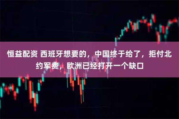 恒益配资 西班牙想要的，中国终于给了，拒付北约军费，欧洲已经打开一个缺口