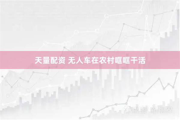 天量配资 无人车在农村哐哐干活