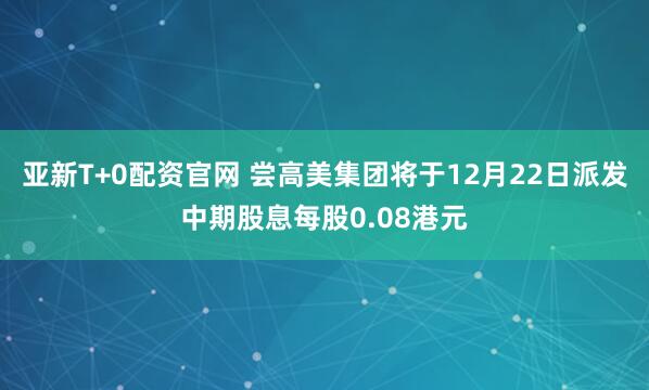 亚新T+0配资官网 尝高美集团将于12月22日派发中期股息每股0.08港元