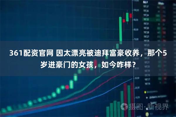 361配资官网 因太漂亮被迪拜富豪收养，那个5岁进豪门的女孩，如今咋样？