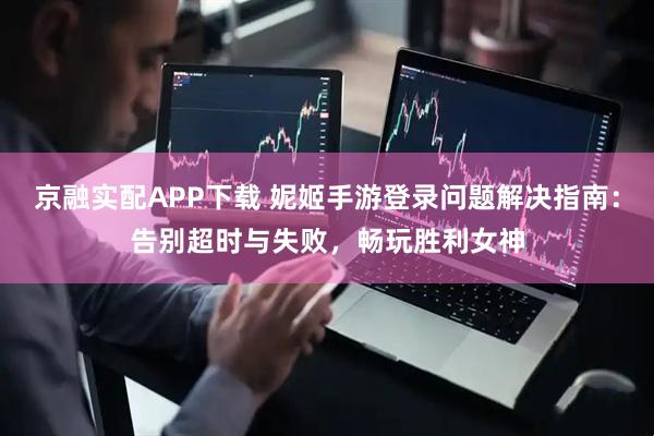京融实配APP下载 妮姬手游登录问题解决指南：告别超时与失败，畅玩胜利女神