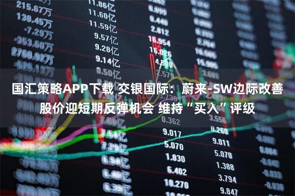 国汇策略APP下载 交银国际：蔚来-SW边际改善股价迎短期反弹机会 维持“买入”评级