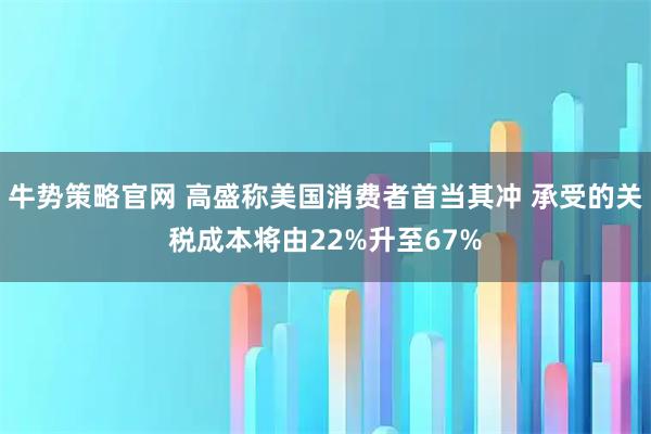 牛势策略官网 高盛称美国消费者首当其冲 承受的关税成本将由22%升至67%