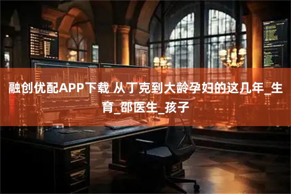融创优配APP下载 从丁克到大龄孕妇的这几年_生育_邵医生_孩子