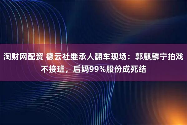 淘财网配资 德云社继承人翻车现场：郭麒麟宁拍戏不接班，后妈99%股份成死结
