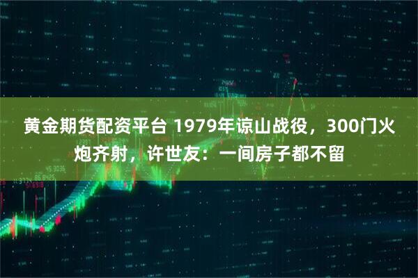 黄金期货配资平台 1979年谅山战役，300门火炮齐射，许世友：一间房子都不留