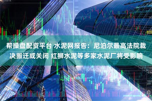 帮操盘配资平台 水泥网报告：尼泊尔最高法院裁决搬迁或关闭 红狮水泥等多家水泥厂将受影响