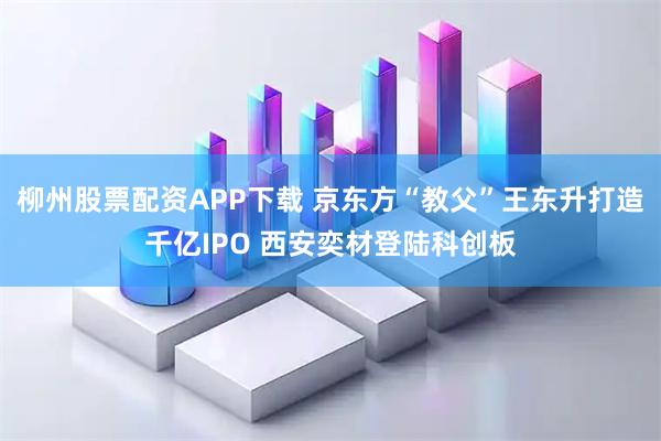 柳州股票配资APP下载 京东方“教父”王东升打造千亿IPO 西安奕材登陆科创板