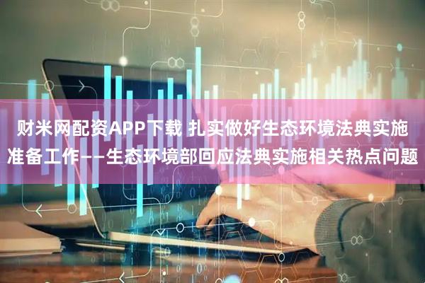 财米网配资APP下载 扎实做好生态环境法典实施准备工作——生态环境部回应法典实施相关热点问题